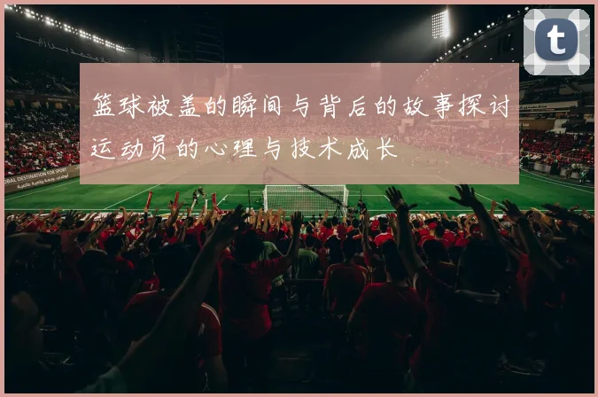 篮球被盖的瞬间与背后的故事探讨运动员的心理与技术成长