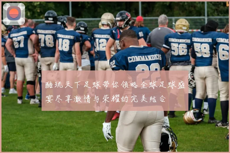 酷玩天下足球带你领略全球足球盛宴尽享激情与荣耀的完美结合