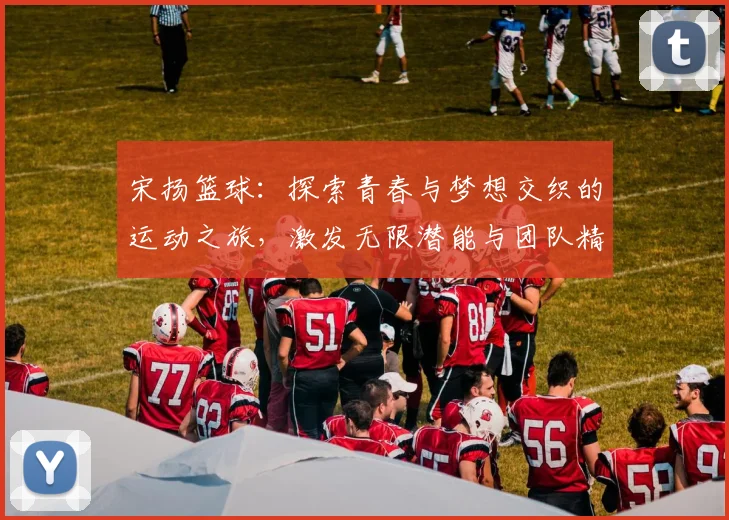 宋扬篮球：探索青春与梦想交织的运动之旅，激发无限潜能与团队精神