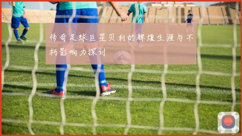 传奇足球巨星贝利的辉煌生涯与不朽影响力探讨