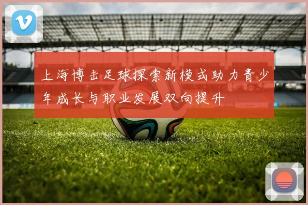 上海博击足球探索新模式助力青少年成长与职业发展双向提升