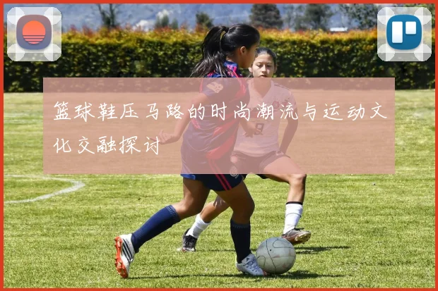 篮球鞋压马路的时尚潮流与运动文化交融探讨