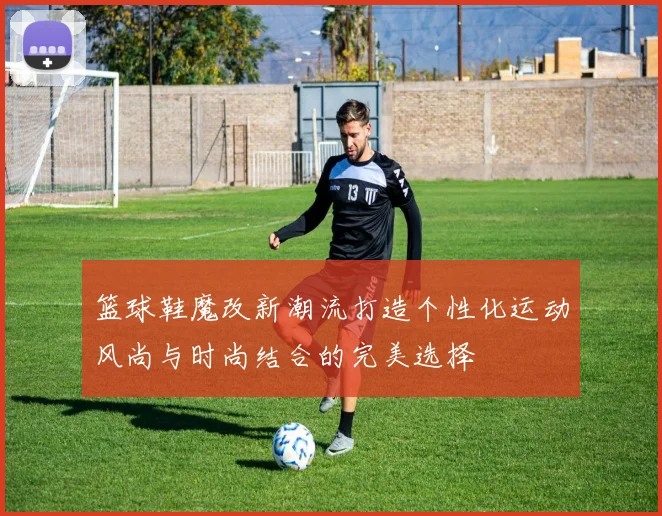 篮球鞋魔改新潮流打造个性化运动风尚与时尚结合的完美选择