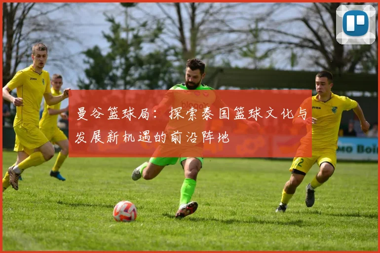 曼谷篮球局：探索泰国篮球文化与发展新机遇的前沿阵地