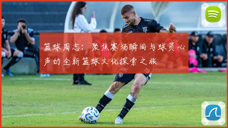 篮球周志：聚焦赛场瞬间与球员心声的全新篮球文化探索之旅