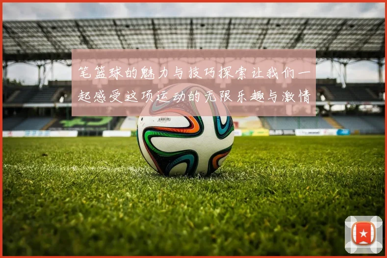 笔篮球的魅力与技巧探索让我们一起感受这项运动的无限乐趣与激情